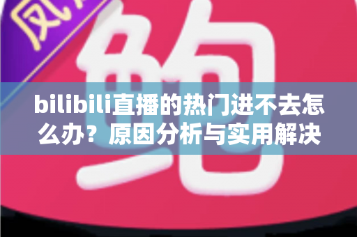 bilibili直播的热门进不去怎么办？原因分析与实用解决方法全指南