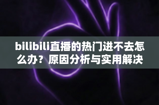 bilibili直播的热门进不去怎么办？原因分析与实用解决方法全指南