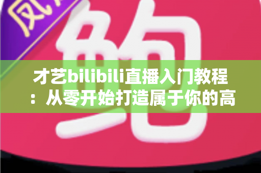 才艺bilibili直播入门教程：从零开始打造属于你的高人气直播间