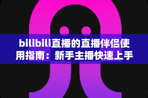 bilibili直播的直播伴侣使用指南:新手主播快速上手与进阶优化全攻略 bilibili直播的直播伴侣使用指南:新手主播快速上手与进阶优化全攻略