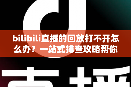 bilibili直播的回放打不开怎么办？一站式排查攻略帮你快速解决问题