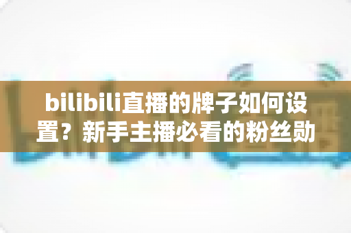 bilibili直播的牌子如何设置？新手主播必看的粉丝勋章设置全攻略