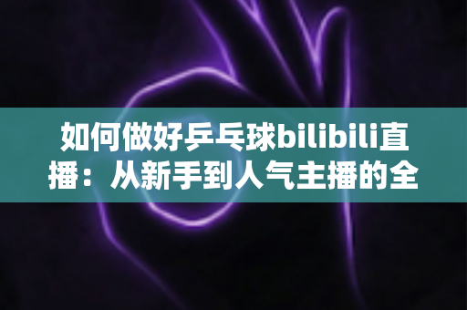 如何做好乒乓球bilibili直播：从新手到人气主播的全流程实战指南