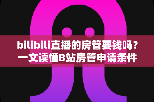 bilibili直播的房管要钱吗？一文读懂B站房管申请条件、职责与防骗全攻略