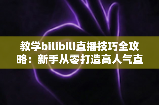 教学bilibili直播技巧全攻略：新手从零打造高人气直播间的实战指南