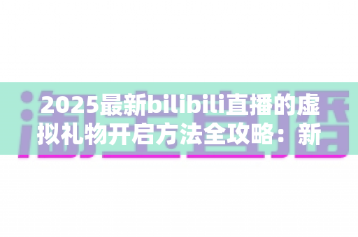 2025最新bilibili直播的虚拟礼物开启方法全攻略：新手也能快速上手的完整指南