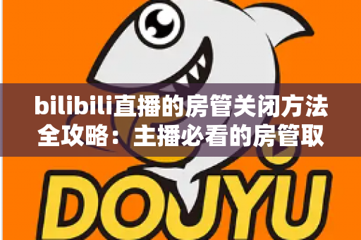 bilibili直播的房管关闭方法全攻略：主播必看的房管取消与设置教程
