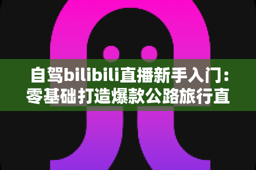 自驾bilibili直播新手入门：零基础打造爆款公路旅行直播间的完整指南