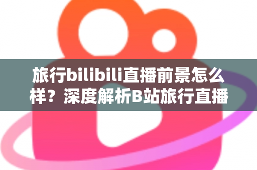 旅行bilibili直播前景怎么样?深度解析B站旅行直播的机遇、挑战与变现潜力 旅行bilibili直播前景怎么样?深度解析B站旅行直播的机遇、挑战与变现潜力
