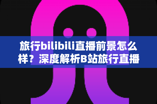 旅行bilibili直播前景怎么样？深度解析B站旅行直播的机遇、挑战与变现潜力