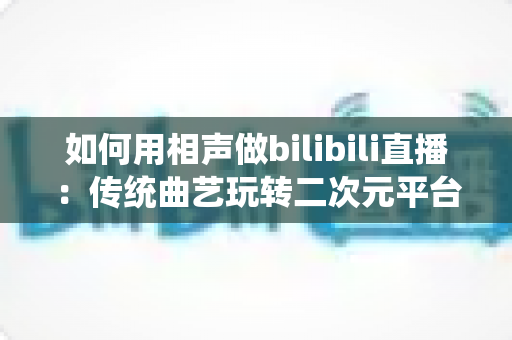如何用相声做bilibili直播:传统曲艺玩转二次元平台的完整运营指南 如何用相声做bilibili直播:传统曲艺玩转二次元平台的完整运营指南
