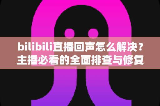 bilibili直播回声怎么解决？主播必看的全面排查与修复指南