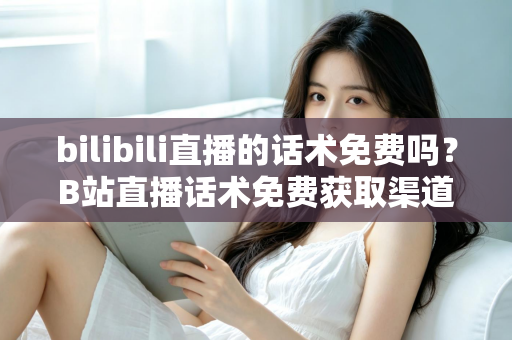 bilibili直播的话术免费吗？B站直播话术免费获取渠道与实用创作指南全解析