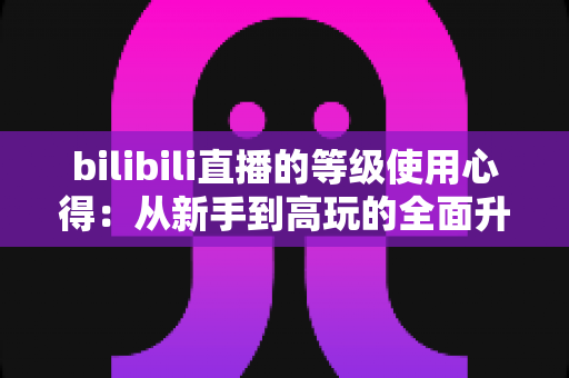 bilibili直播的等级使用心得:从新手到高玩的全面升级指南与实用技巧分享 bilibili直播的等级使用心得:从新手到高玩的全面升级指南与实用技巧分享