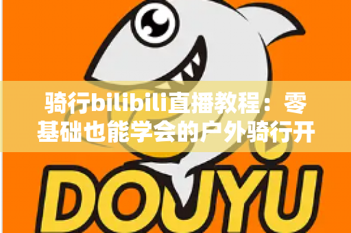 骑行bilibili直播教程:零基础也能学会的户外骑行开播全攻略 骑行bilibili直播教程:零基础也能学会的户外骑行开播全攻略