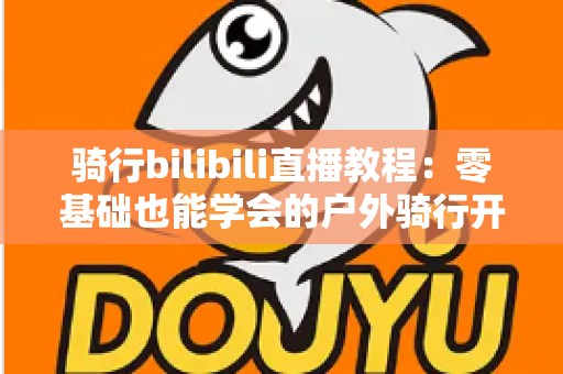 骑行bilibili直播教程:零基础也能学会的户外骑行开播全攻略 骑行bilibili直播教程:零基础也能学会的户外骑行开播全攻略