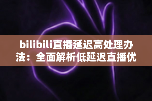 bilibili直播延迟高处理办法：全面解析低延迟直播优化方案与实用技巧