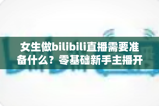 女生做bilibili直播需要准备什么?零基础新手主播开播全攻略 女生做bilibili直播需要准备什么?零基础新手主播开播全攻略