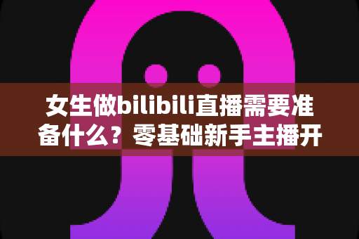女生做bilibili直播需要准备什么?零基础新手主播开播全攻略 女生做bilibili直播需要准备什么?零基础新手主播开播全攻略