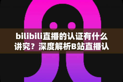 bilibili直播的认证有什么讲究?深度解析B站直播认证条件、流程与避坑指南 bilibili直播的认证有什么讲究?深度解析B站直播认证条件、流程与避坑指南