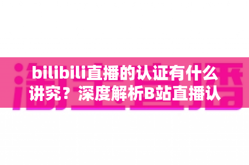 bilibili直播的认证有什么讲究？深度解析B站直播认证条件、流程与避坑指南