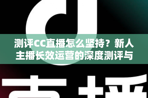 测评CC直播怎么坚持？新人主播长效运营的深度测评与实战心得指南