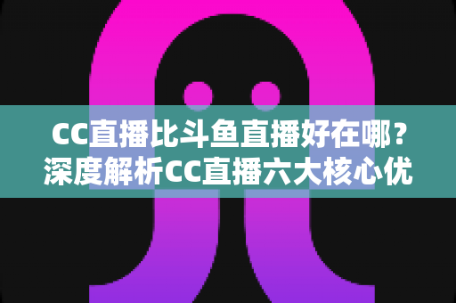 CC直播比斗鱼直播好在哪?深度解析CC直播六大核心优势与选择指南 CC直播比斗鱼直播好在哪?深度解析CC直播六大核心优势与选择指南