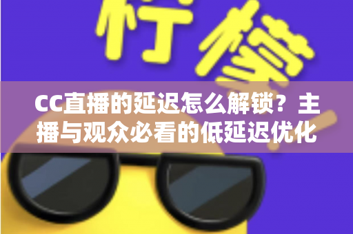 CC直播的延迟怎么解锁？主播与观众必看的低延迟优化全攻略
