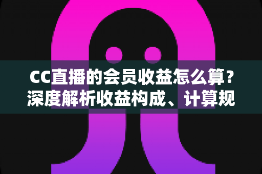 CC直播的会员收益怎么算？深度解析收益构成、计算规则与提升技巧