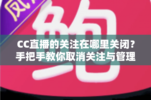 CC直播的关注在哪里关闭？手把手教你取消关注与管理的完整攻略