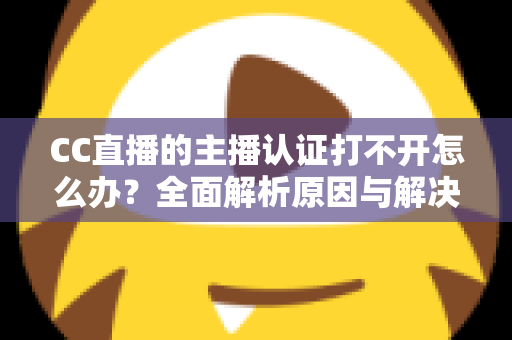 CC直播的主播认证打不开怎么办？全面解析原因与解决方案，助你快速完成认证开启直播之旅