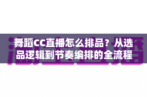 舞蹈CC直播怎么排品？从选品逻辑到节奏编排的全流程实战指南