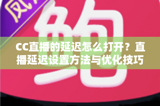 CC直播的延迟怎么打开？直播延迟设置方法与优化技巧全解析