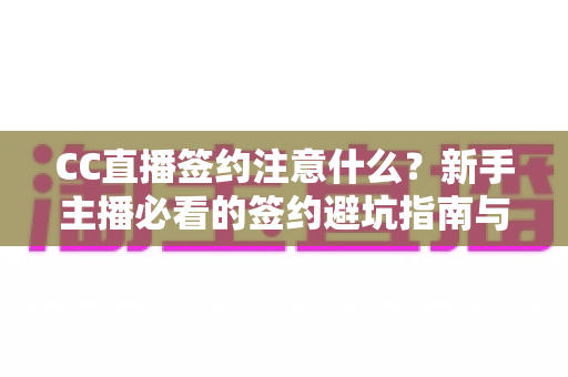 CC直播签约注意什么？新手主播必看的签约避坑指南与全流程解析