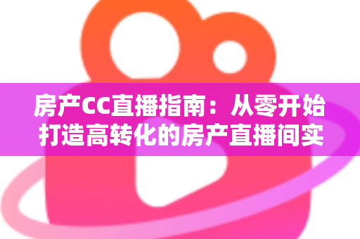 房产CC直播指南：从零开始打造高转化的房产直播间实战手册