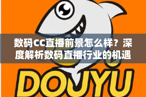 数码CC直播前景怎么样？深度解析数码直播行业的机遇、挑战与未来发展趋势