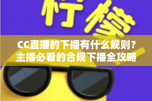 CC直播的下播有什么规则？主播必看的合规下播全攻略与注意事项解析