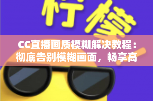 CC直播画质模糊解决教程：彻底告别模糊画面，畅享高清直播体验的完整指南