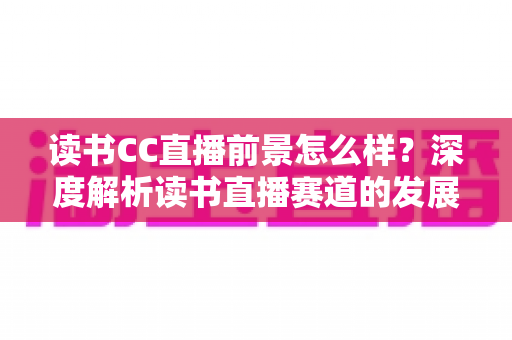 读书CC直播前景怎么样？深度解析读书直播赛道的发展潜力与变现机遇