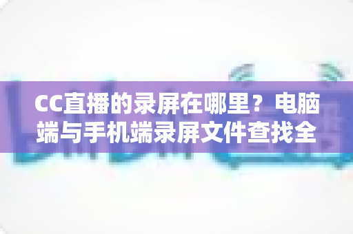 CC直播的录屏在哪里？电脑端与手机端录屏文件查找全攻略，一篇搞定存储路径定位与高效管理技巧