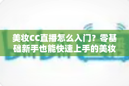 美妆CC直播怎么入门?零基础新手也能快速上手的美妆直播实战全攻略 美妆CC直播怎么入门?零基础新手也能快速上手的美妆直播实战全攻略