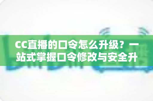 CC直播的口令怎么升级？一站式掌握口令修改与安全升级全攻略，让直播账号固若金汤