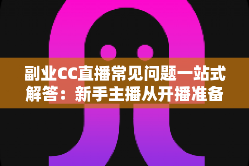 副业CC直播常见问题一站式解答：新手主播从开播准备到稳定变现的完全指南