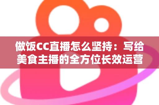 做饭CC直播怎么坚持：写给美食主播的全方位长效运营指南