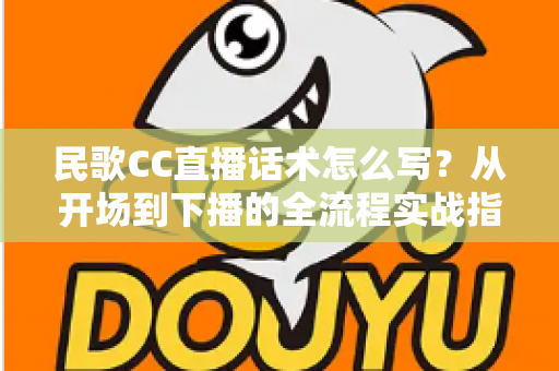 民歌CC直播话术怎么写？从开场到下播的全流程实战指南