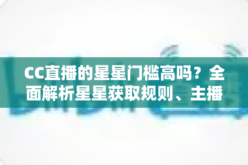 CC直播的星星门槛高吗？全面解析星星获取规则、主播成长路径与快速进阶指南