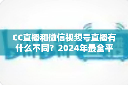 CC直播和微信视频号直播有什么不同？2024年最全平台差异对比与选择指南