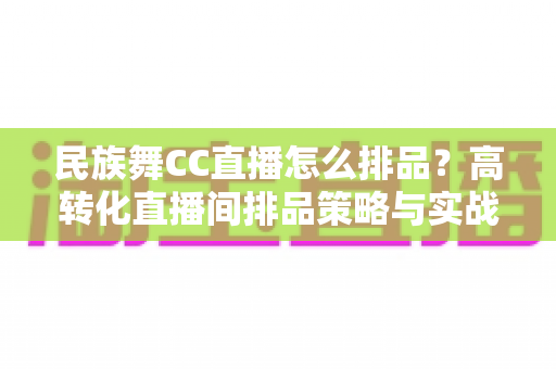 民族舞CC直播怎么排品?高转化直播间排品策略与实战方法全解析 民族舞CC直播怎么排品?高转化直播间排品策略与实战方法全解析