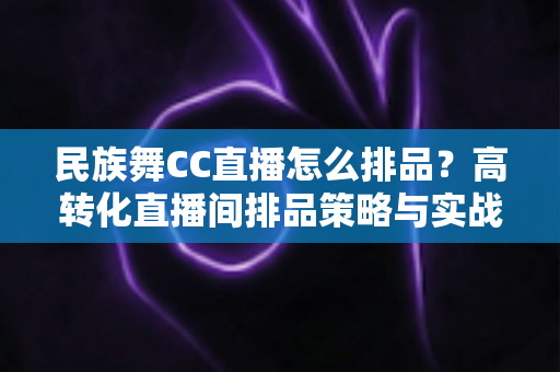 民族舞CC直播怎么排品？高转化直播间排品策略与实战方法全解析