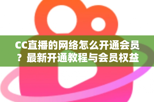 CC直播的网络怎么开通会员？最新开通教程与会员权益一站式解读
